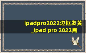 ipadpro2022边框发黄_ipad pro 2022黑边框